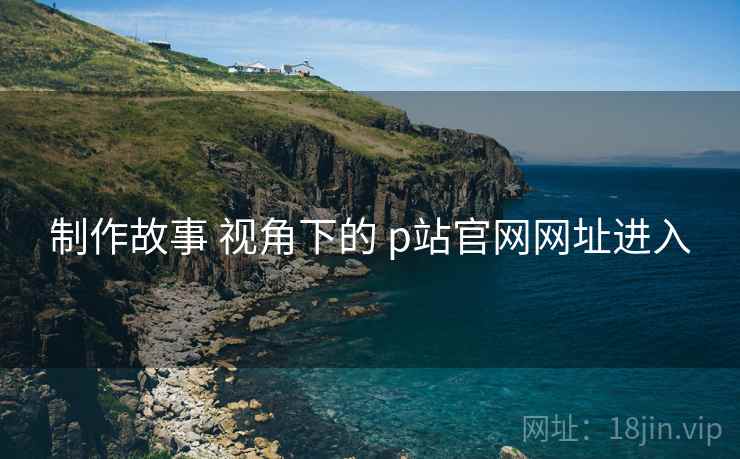 制作故事 视角下的 p站官网网址进入