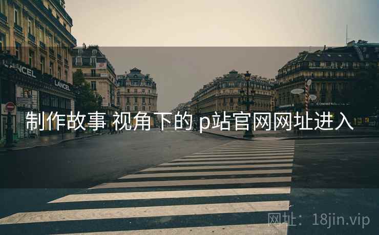 制作故事 视角下的 p站官网网址进入