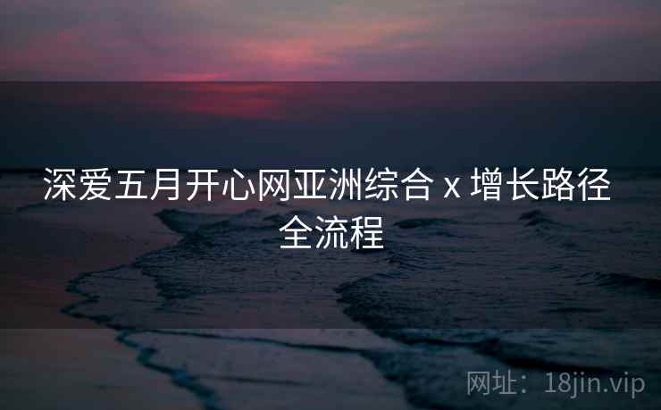深爱五月开心网亚洲综合 x 增长路径 全流程