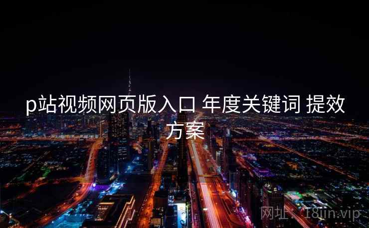 p站视频网页版入口 年度关键词 提效方案