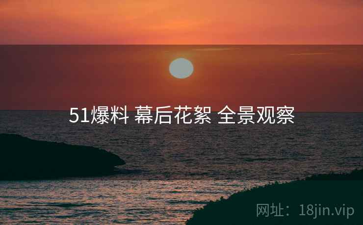 51爆料 幕后花絮 全景观察