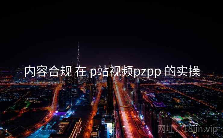 内容合规 在 p站视频pzpp 的实操