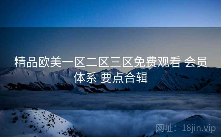 精品欧美一区二区三区免费观看 会员体系 要点合辑 精品欧美一区二区三区免费观看 会员体系 要点合辑