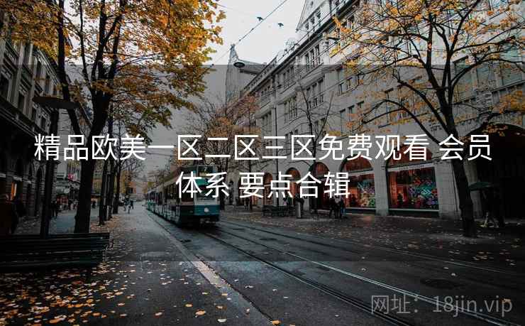 精品欧美一区二区三区免费观看 会员体系 要点合辑 精品欧美一区二区三区免费观看 会员体系 要点合辑