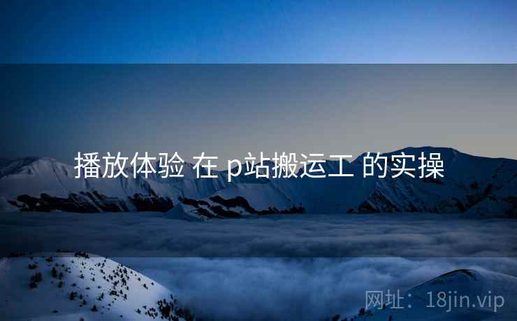 播放体验 在 p站搬运工 的实操 播放体验 在 p站搬运工 的实操
