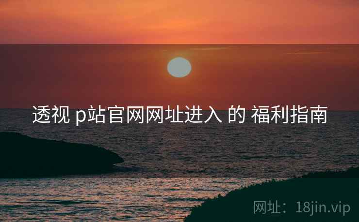 透视 p站官网网址进入 的 福利指南