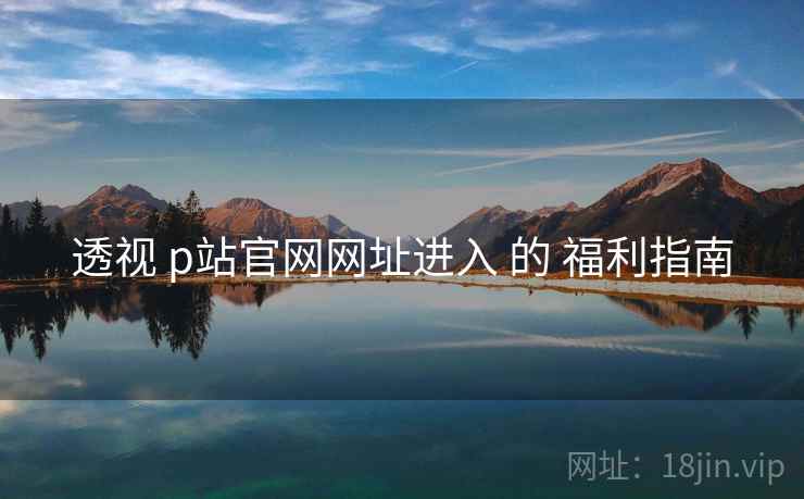 透视 p站官网网址进入 的 福利指南