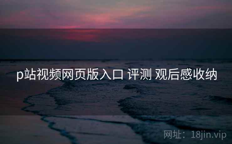 p站视频网页版入口 评测 观后感收纳