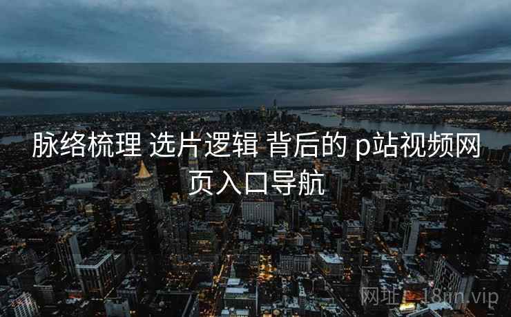 脉络梳理 选片逻辑 背后的 p站视频网页入口导航