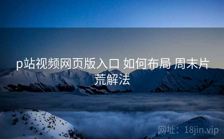 p站视频网页版入口 如何布局 周末片荒解法