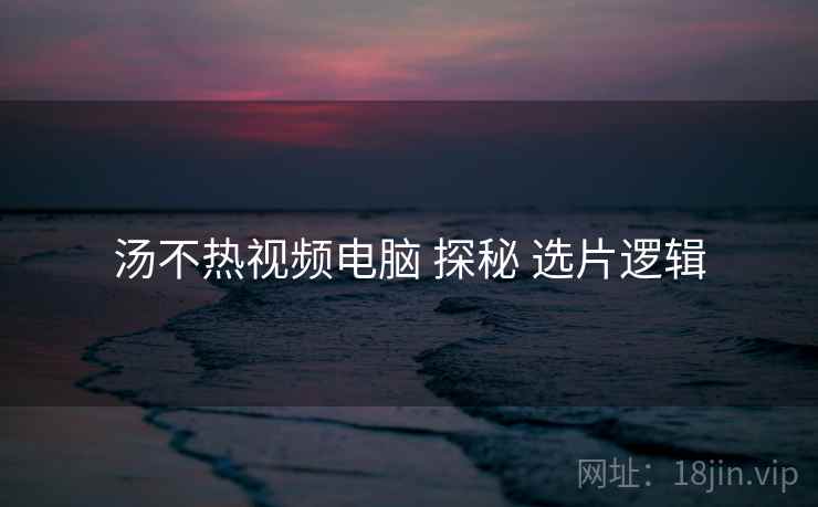 汤不热视频电脑 探秘 选片逻辑