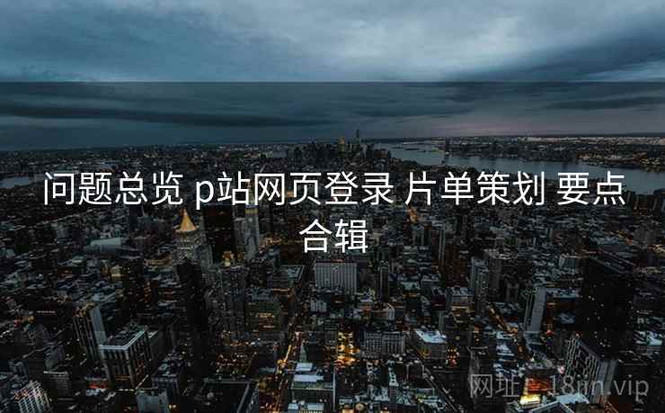 问题总览 p站网页登录 片单策划 要点合辑