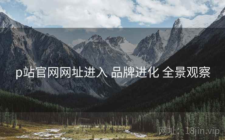 p站官网网址进入 品牌进化 全景观察