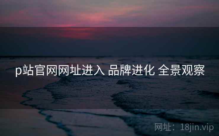 p站官网网址进入 品牌进化 全景观察